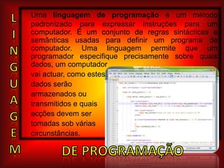 Uma linguagem de programação é um método padronizado para expressar instruções para um computador. É um conjunto de regras sintácticas e semânticas usadas para definir um programa de computador. Uma linguagem permite que um programador especifique precisamente sobre quais dados, um computadorvai actuar, como estesdados serão armazenados ou transmitidos e quais acções devem ser tomadas sob várias circunstâncias.LING   U       AGEmDE PROGRAMAÇÃO