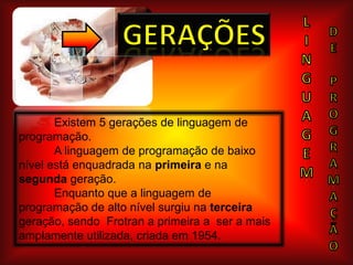 LINGUAGEmGeraçõesDEPROGRAMAÇÃo	Existem 5 gerações de linguagem de programação.A linguagem de programação de baixo nível está enquadrada na primeira e na segunda geração.Enquanto que a linguagem de programação de alto nível surgiu na terceira geração, sendo  Frotran a primeira a  ser a mais amplamente utilizada, criada em 1954.