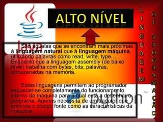 LINGUAGEmAlto nívelDEPROGRAMAÇÃoSão aquelas que se encontram mais próximas à linguagem natural que à linguagem máquina, utilizando palavras como read, write, type… Enquanto que a linguagem assembly(de baixo nível) trabalha com bytes, bits, palavras, armazenadas na memória.	Estas linguagens permitem ao programador esquecer-se completamente do funcionamento interno da máquina para a qual está a desenhar o programa. 	Apenas necessita de um tradutor que entenda o código fonte como as características da máquina. 