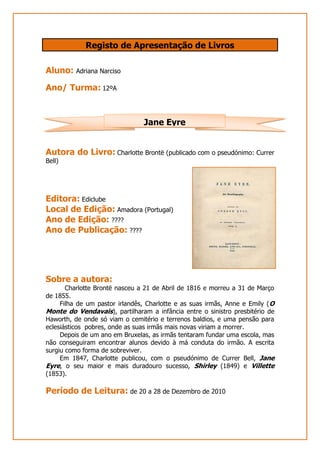 Registo de Apresentação de Livros<br />Aluno: Adriana Narciso <br />Ano/ Turma: 12ºA <br />Jane Eyre<br />Autora do Livro: Charlotte Brontë (publicado com o pseudónimo: Currer Bell)<br />34728153053080<br />Editora: Ediclube<br />Local de Edição: Amadora (Portugal)<br />Ano de Edição: ????<br />Ano de Publicação: ????<br />Sobre a autora: <br />Charlotte Brontë nasceu a 21 de Abril de 1816 e morreu a 31 de Março de 1855.<br />       Filha de um pastor irlandês, Charlotte e as suas irmãs, Anne e Emily (O Monte do Vendavais), partilharam a infância entre o sinistro presbitério de Haworth, de onde só viam o cemitério e terrenos baldios, e uma pensão para eclesiásticos  pobres, onde as suas irmãs mais novas viriam a morrer. <br />       Depois de um ano em Bruxelas, as irmãs tentaram fundar uma escola, mas não conseguiram encontrar alunos devido à má conduta do irmão. A escrita surgiu como forma de sobreviver. <br />       Em 1847, Charlotte publicou, com o pseudónimo de Currer Bell, Jane Eyre, o seu maior e mais duradouro sucesso, Shirley (1849) e Villette (1853).  <br />Período de Leitura: de 20 a 28 de Dezembro de 2010<br />Apresentação Geral do Livro:<br />Jane Eyre é uma criança que ao ficar órfã vai viver com o tio e com a sua mulher. Depois da morte do seu tio, Jane fica sozinha com a sua tia, Senhora Reed, que a odeia, e com os seus três primos que também a tratam mal. <br />       De forma a tirá-la de sua casa, a tia manda-a para um  orfanato, não voltando a falar com ela durante os anos seguintes. <br />Jane passa os anos seguintes no orfanato, onde acaba por se tornar  professora. Querendo sempre sair dali, oito anos depois surge a oportunidade de ensinar e ajudar a cuidar de uma criança, oportunidade que Jane não desperdiça e que a leva finalmente para longe daquele orfanato.<br />Jane vai assim morar para Thornfield Hall, onde tem como missão ensinar a jovem Adèle que está ao encargo do Senhor Rochester, Edward.<br />         É em Thornfield Hall que Jane se vai sentir feliz pela primeira vez na vida, pelo facto de nunca ter sido mal tratada por ninguém e sempre tratada como uma igual, mesmo pelo Senhor Rochester. <br />          Com o passar do tempo e depois de muitos obstáculos, Jane e Edward declaram finalmente o amor que sentem um pelo outro e marcam casamento.    <br />O que parece ser um conto de fadas para Jane acaba por se tornar num pesadelo quando, no dia do seu casamento se descobre que Rochester já tinha casado uma vez e a sua esposa ainda está viva. Como se não bastasse, tem estado escondida, prisioneira na casa de Rochester. <br />        Edward volta a relembrar o que  há tantos anos tenta esquecer: tinha casado há quinze anos atrás com uma mulher que ele não sabia que era louca. Ao descobrir, levou-a para a sua casa e manteve-a escondida lá de forma a ninguém sequer ouvir falar dela ou suspeitar do que estava a acontecer. <br />Depois de descobrir toda a verdade, Jane foge de Thornfield Hall. Sem nenhum local para onde ir, vagueia por vários sítios até que acaba por parar devido à exaustão que sentia.  St. John  encontra-a e leva-a para sua casa e das suas irmãs. <br />        Quando acorda, Jane não se lembra de quem é e aceita um trabalho  como professora na escola para raparigas local. Depois de algum tempo, descobre que St. John e as suas irmãs são seus primos, filhos de um tio de Jane que a Senhora Reed nunca lhe tinha dito que existia e que ao ser questionada por ele respondeu que Jane tinha morrido.<br />Com a sua memória a voltar, Jane decide voltar a Thornfield Hall. Quando lá chega, vê a casa em ruínas devido a um incêndio causado pela mulher de Edward. <br />        Seguindo informações de alguém que encontrou em Thornfield Hall, Jane foi até uma casa, num local remoto, onde, aí sim, voltou a encontrar o seu amado, cego e inválido, devido ao incêndio, quando ainda tentou salvar a sua mulher louca e, depois de tudo isto, fizeram juras de amor eterno. <br />Relação título-livro:<br />O título do livro é o nome da personagem principal. Como tal, o livro narra a vida de Jane Eyre desde que era criança até encontrar a felicidade junto de Edward, sendo mesmo escrito na primeira pessoa do singular. <br />Citações favoritas:<br />“Estava perfeitamente consciente de que um momento de revolta implicava, para mim, uma série de castigos e, como todos os escravos rebeldes, tinha-me decidido, no meu desespero, a ir até extremos.”<br />“Era nestas últimas palavras que residia todo o mistério do quarto encarnado, o encanto que o tornava tão solitário apesar da sua grandeza.”<br />“É muito melhor aguentar pacientemente um castigo que ninguém sente a não ser nós, do que cometer uma acção impensada cujas infelizes consequências sejam sofridas por outras pessoas relacionadas connosco.”<br />Reacção Pessoal ao livro: <br />É um bom livro, embora pense que havia partes que podiam ser cortadas para a leitura não ser tão pesada. Para o leitor entender a história e ficar a conhecer a personagem penso que não eram necessários alguns dos pormenores presentes no livro. <br />Na minha opinião, o livro entrega uma certa mensagem de esperança, esta mensagem sendo: embora se seja pobre, se tenha tido uma infância difícil e não se tenha a melhor das aparências ainda é possível ser-se feliz por muitos obstáculos que se encontrem pelo caminho e que tudo é possível quando se conhece uma pessoa que não se importa com as aparências, simplesmente presta atenção ao seu coração. Tanto que no final do livro, a personagem principal, que dá nome ao livro, conseguiu ter o seu final feliz ao lado da pessoa que amava. <br />