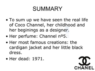 SUMMARY To sum up we have seen the real life of Coco Channel, her childhood and her beginings as a designer. Her perfume: Channel nº5. Her most famous creations: the cardigan jacket and her little black dress. Her dead: 1971. 