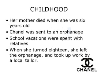 CHILDHOOD Her mother died when she was six years old   Chanel was sent to an orphanage   School vacations were spent with relatives When she turned eighteen, she left the orphanage, and took up work by a local tailor.   