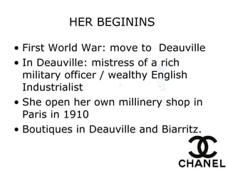 HER BEGININS   First World War :  move to  Deauville   In Deauville:  mistress of a rich military officer / wealthy English Industrialist   She open  her own millinery shop in Paris in 1910   Boutiques in Deauville and Biarritz.   