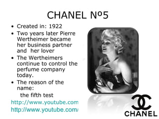 CHANEL Nº5   Created in: 1922 Two years later Pierre Wertheimer became her business partner and  her lover   The Wertheimers continue to control the perfume company today. The reason of the name: the fifth test http://www.youtube.com/watch?v=yTO4FHf8MBs&feature=fvst&noredirect=1 http://www.youtube.com/watch?v=yTO4FHf8MBs&feature=fvst 
