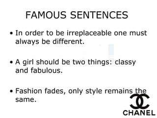FAMOUS SENTENCES  In order to be irreplaceable one must always be different. A girl should be two things: classy and fabulous. Fashion fades, only style remains the same. 
