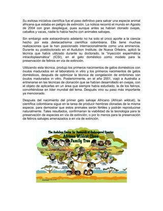 Su exitosa iniciativa científica fue el paso definitivo para salvar una especie animal
africana que estaba en peligro de extinción. La noticia recorrió el mundo en Agosto
de 2004 con gran despliegue, pues aunque antes se habían clonado ovejas,
caballos y vacas, nadie lo había hecho con animales salvajes.
Sin embargo este extraordinario adelanto no ha sido el único aporte a la ciencia
hecho por esta destacadísima científica colombiana. Ella tiene muchas
realizaciones que la han posicionado internacionalmente como una eminencia.
Durante su postdoctorado en el Audubon Institute, de Nueva Orleáns, aplicó la
técnica que había utilizado durante su doctorado, la “Inyección espermática
intracitoplasmática” (ICSI), en el gato doméstico como modelo para la
preservación de felinos en vía de extinción.
Utilizando esta técnica, produjo los primeros nacimientos de gatos domésticos con
óvulos madurados en el laboratorio in vitro y los primeros nacimientos de gatos
domésticos, después de optimizar la técnica de congelación de embriones con
óvulos madurados in vitro. Posteriormente, en el año 2001, viajó a Australia a
entrenarse en las técnicas de clonación que se habían desarrollado en ovejas, con
el objeto de aplicarlas en un área que siempre había estudiado, la de los felinos,
convirtiéndose en líder mundial del tema. Después vino su paso más importante
ya mencionado.
Después del nacimiento del primer gato salvaje Africano (African wildcat), la
científica colombiana sigue en la tarea de producir hembras clonadas de la misma
especie, para demostrar que estos animales serán fértiles y podrán reproducirse
naturalmente. Tales resultados, confirmarían la viabilidad de la tecnología para la
preservación de especies en vía de extinción, o por lo menos para la preservación
de felinos salvajes amenazados a en vía de extinción.
 