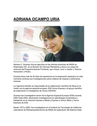 ADRIANA OCAMPO URIA
Adriana C. Ocampo Uria es ejecutiva en las oficinas directivas de NASA en
Washington DC, en la División de Ciencias Planetarias y tiene a su cargo las
misiones del Programa Nuevas Fronteras, que incluye ‘Juno’ a Júpiter y ‘Nuevos
Horizontes’ a Plutón.
Ocampo tiene más de 30 años de experiencia en la exploración espacial y en este
momento continúa sus investigaciones sobre cráteres de impacto y extinciones
masivas.
La ingeniera también es responsable de la colaboración científica de Nasa en la
misión con la agencia espacial europea, ESA Venus Express y el grupo científico
de exploración e investigación de Venus (VEXAG).
Ocampo fue investigadora senior de la Agencia Espacial Europea (ESA) durante
2002 hasta 2004, efectuando investigaciones en planetología comparativa y
trabajando en la misiones Expreso a Marte y Expreso a Venus (Mars y Venus
Express) de ESA.
Desde 1973 a 2005, fue investigadora en el Instituto de Tecnología de California,
Laboratorio de Retropropulsióncentro de NASA de exploración del Sistema Solar.
 