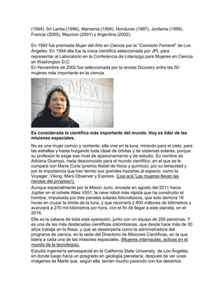 (1994), Sri Lanka (1996), Alemania (1994), Honduras (1997), Jordania (1999),
Francia (2000), Mauricio (2001) y Argentina (2002).
En 1992 fue premiada Mujer del Año en Ciencia por la "Comisión Femenil" de Los
Ángeles. En 1994 ella fue la única científica seleccionada por JPL para
representar al Laboratorio en la Conferencia de Liderazgo para Mujeres en Ciencia
en Washington D.C.
En Noviembre de 2002 fue seleccionada por la revista Dicovery entre las 50
mujeres más importante en la ciencia.
Es considerada la científica más importante del mundo. Hoy es líder de las
misiones espaciales.
No es una mujer común y corriente, ella vive en la luna, mirando para el cielo, para
las estrellas y hasta hurgando toda clase de órbitas y de sistemas solares, porque
su profesión le exige ese nivel de apasionamiento y de estudio. Su nombre es
Adriana Ocampo, nada desconocido para el mundo científico, en el que se le
compara con Marie Curie (premio Nobel de física y química), por su tenacidad y
por la importancia que han tenido sus grandes hazañas al espacio, como la
Voyager, Viking, Mars Observer y Express. (Lea acá 'Las mujeres llevan las
riendas del progreso').
Aunque especialmente por la Misión Juno, enviada en agosto del 2011 hacia
Júpiter en el cohete Atlas V551, la nave robot más rápida que ha construido el
hombre, impulsada por tres paneles solares fotovoltaicos, que solo demora 18
horas en cruzar la órbita de la luna, y que recorrerá 2.800 millones de kilómetros y
avanzará a 270 mil kilómetros por hora, con el fin de llegar a este planeta, en el
2016.
Ella es la cabeza de toda esta operación, junto con un equipo de 200 personas. Y
es una de las más destacadas científicas colombianas, que desde hace más de 30
años trabaja en la Nasa, y que se desempeña como la administradora del
programa de ciencia, en la sede del Directorio de Misiones Científicas, en la que
lidera a cada una de las misiones espaciales. (Mujeres internautas, activas en el
mundo de la tecnología).
Estudió ingeniería aeroespacial en la California State University, de Los Ángeles,
en donde luego haría un posgrado en geología planetaria, después de ver unas
imágenes de Marte que, según ella, tenían mucho parecido con los desiertos
 