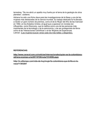 terrestres. "Se me abrió un apetito muy fuerte por el tema de la geología de otros
planetas", sostiene.
Adriana ha sido una ficha clave para las investigaciones de la Nasa y una de las
mujeres más destacadas de la ciencia mundial. Su trabajo dedicado la ha llevado
a recibir un gran número de premios, como el de la 'Mujer del Año de las Ciencias'
en 1992, en los Estados Unidos; al igual que a aparecer en revistas tan
influyentes, como Discovery, que la califica como una de las personas más
importantes de la tecnología y de la astronomía, y de ser protagonista de libros
como el de 'Interacciones Científicas' o el de 'Mujeres de Esperanzas
Latinas'. (Las mujeres buscan verse cada día más bellas y elegantes).
REFERENCIAS:
http://www.caracol.com.co/noticias/internacionales/quien-es-la-colombiana-
adriana-ocampo-uria/20110726/nota/1514558.aspx
http://m.eltiempo.com/vida-de-hoy/mujer/la-colombiana-que-brilla-en-la-
nasa/11303261
 