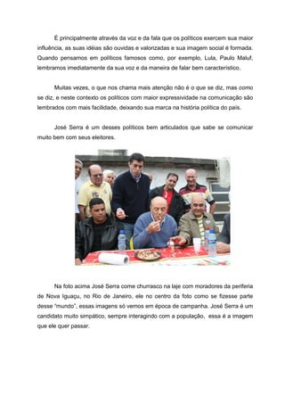 É principalmente através da voz e da fala que os políticos exercem sua maior
influência, as suas idéias são ouvidas e valorizadas e sua imagem social é formada.
Quando pensamos em políticos famosos como, por exemplo, Lula, Paulo Maluf,
lembramos imediatamente da sua voz e da maneira de falar bem característico.


      Muitas vezes, o que nos chama mais atenção não é o que se diz, mas como
se diz, e neste contexto os políticos com maior expressividade na comunicação são
lembrados com mais facilidade, deixando sua marca na história política do país.


      José Serra é um desses políticos bem articulados que sabe se comunicar
muito bem com seus eleitores.




      Na foto acima José Serra come churrasco na laje com moradores da periferia
de Nova Iguaçu, no Rio de Janeiro, ele no centro da foto como se fizesse parte
desse “mundo”, essas imagens só vemos em época de campanha. José Serra é um
candidato muito simpático, sempre interagindo com a população, essa é a imagem
que ele quer passar.
 