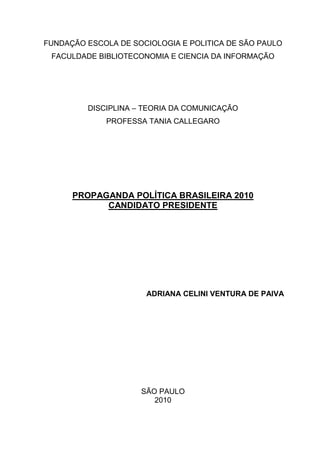 FUNDAÇÃO ESCOLA DE SOCIOLOGIA E POLITICA DE SÃO PAULO
 FACULDADE BIBLIOTECONOMIA E CIENCIA DA INFORMAÇÃO




         DISCIPLINA – TEORIA DA COMUNICAÇÃO
             PROFESSA TANIA CALLEGARO




      PROPAGANDA POLÍTICA BRASILEIRA 2010
            CANDIDATO PRESIDENTE




                      ADRIANA CELINI VENTURA DE PAIVA




                     SÃO PAULO
                        2010
 