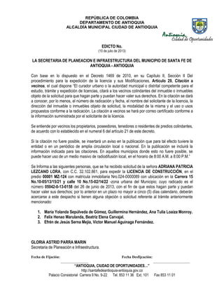 REPÚBLICA DE COLOMBIA
DEPARTAMENTO DE ANTIOQUIA
ALCALDÍA MUNICIPAL CIUDAD DE ANTIOQUIA
“ANTIOQUIA, CIUDAD DE OPORTUNIDADES…”
http://santafedeantioquia-antioquia.gov.co
Palacio Consistorial Carrera 9 No. 9-22 Tel. 853 11 36 Ext. 101 Fax 853 11 01
EDICTO No.
(10 de julio de 2013)
LA SECRETARIA DE PLANEACION E INFRAESTRUCTURA DEL MUNICIPIO DE SANTA FE DE
ANTIOQUIA - ANTIOQUIA
Con base en lo dispuesto en el Decreto 1469 de 2010, en su Capítulo II, Sección II Del
procedimiento para la expedición de la licencia y sus Modificaciones, Artículo 29. Citación a
vecinos, el cual dispone “El curador urbano o la autoridad municipal o distrital competente para el
estudio, trámite y expedición de licencias, citará a los vecinos colindantes del inmueble o inmuebles
objeto de la solicitud para que hagan parte y puedan hacer valer sus derechos. En la citación se dará
a conocer, por lo menos, el número de radicación y fecha, el nombre del solicitante de la licencia, la
dirección del inmueble o inmuebles objeto de solicitud, la modalidad de la misma y el uso o usos
propuestos conforme a la radicación. La citación a vecinos se hará por correo certificado conforme a
la información suministrada por el solicitante de la licencia.
Se entiende por vecinos los propietarios, poseedores, tenedores o residentes de predios colindantes,
de acuerdo con lo establecido en el numeral 6 del artículo 21 de este decreto.
Si la citación no fuere posible, se insertará un aviso en la publicación que para tal efecto tuviere la
entidad o en un periódico de amplia circulación local o nacional. En la publicación se incluirá la
información indicada para las citaciones. En aquellos municipios donde esto no fuere posible, se
puede hacer uso de un medio masivo de radiodifusión local, en el horario de 8:00 A.M. a 8:00 P.M.”
Se Informa a las siguientes personas, que se ha recibido solicitud de la señora ADRIANA PATRICIA
LEZCANO LORA, con C.C. 32.102.861, para expedir la LICENCIA DE CONSTRUCCIÓN, en el
predio 00001 MZ-124 con matrícula inmobiliaria Nro.024-0000089 con ubicación en la Carrera 15
No.10-05/13/15/21 y calle 10 No.15-02/14/22 -zona urbana del Municipio; cuyo radicado es el
número 05042-0-13-0158 del 26 de junio de 2013, con el fin de que estos hagan parte y puedan
hacer valer sus derechos; por lo anterior en un plazo no mayor a cinco (5) días calendario, deberán
acercarse a este despacho si tienen alguna objeción o solicitud referente al trámite anteriormente
mencionado:
1. María Yolanda Sepúlveda de Gómez, Guillermina Hernández, Ana Tulia Loaiza Monroy.
2. Felix Henao Marulanda, Beatriz Elena Carvajal.
3. Efrén de Jesús Serna Mejía, Victor Manuel Aguinaga Fernández.
GLORIA ASTRID PARRA MARIN
Secretaria de Planeación e Infraestructura.
Fecha de Fijación: Fecha Desfijcación:
_______________ ____________________
 