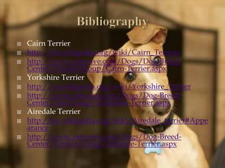  Cairn Terrier
 http://en.wikipedia.org/wiki/Cairn_Terriers
 http://www.petwave.com/Dogs/Dog-Breed-
Center/Terrier-Group/Cairn-Terrier.aspx
 Yorkshire Terrier
 http://en.wikipedia.org/wiki/Yorkshire_Terrier
 http://www.petwave.com/Dogs/Dog-Breed-
Center/Toy-Group/Yorkshire-Terrier.aspx
 Airedale Terrier
 http://en.wikipedia.org/wiki/Airedale_terrier#Appe
arance
 http://www.petwave.com/Dogs/Dog-Breed-
Center/Terrier-Group/Airedale-Terrier.aspx
 