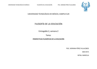 UNIVERSIDAD TECNOLÓGICA DE MÉXICO FILOSOFÍA DE LA EDUCACIÓN PSIC. ADRIANA PÉREZ VILLALOBOS
UNIVERSIDAD TECNOLÓGICA DE MÉXICO, CAMPUS SUR
FILOSOFÍA DE LA EDUCACIÓN
Entregable 2, semana 2
Tema:
PERSPECTIVAS FILOSÓFICAS DE LA EDUCACIÓN
PSIC. ADRIANA PÉREZ VILLALOBOS
00417675
MTRA. MARCELA
 