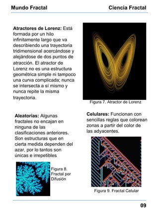 Mundo Fractal Ciencia Fractal 09 Atractores de Lorenz:   Está formada por un hilo infinitamente largo que va describiendo una trayectoria tridimensional acercándose y alejándose de dos puntos de atracción.   El atractor de Lorenz no es una estructura geométrica simple ni tampoco una curva complicada; nunca se intersecta a sí mismo y nunca repite la misma trayectoria.   Figura 7. Atractor de Lorenz Aleatorias:  Algunas fractales no encajan en ninguna de las clasificaciones anteriores. Son estructuras que en cierta medida dependen del azar, por lo tantos son únicas e irrepetibles Figura 8. Fractal por Difusión Celulares:   Funcionan con sencillas reglas que colorean zonas a partir del color de las adyacentes. Figura 9. Fractal Celular 