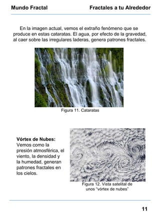 Mundo Fractal Fractales a tu Alrededor 11 En la imagen actual, vemos el extraño fenómeno que se produce en estas cataratas. El agua, por efecto de la gravedad, al caer sobre las irregulares laderas, genera patrones fractales. Figura 11. Cataratas Figura 12. Vista satelital de unos “vórtex de nubes” Vórtex de Nubes:  Vemos como la presión atmosférica, el viento, la densidad y la humedad, generan patrones fractales en los cielos. 