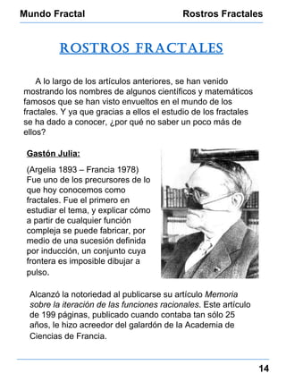 Mundo Fractal Rostros Fractales 14 rostros fractales A lo largo de los artículos anteriores, se han venido mostrando los nombres de algunos científicos y matemáticos famosos que se han visto envueltos en el mundo de los fractales. Y ya que gracias a ellos el estudio de los fractales se ha dado a conocer, ¿por qué no saber un poco más de ellos? Gastón Julia:   (Argelia 1893 – Francia 1978) Fue uno de los precursores de lo que hoy conocemos como fractales.  Fue el primero en estudiar el tema, y explicar cómo a partir de cualquier función compleja se puede fabricar, por medio de una sucesión definida por inducción, un conjunto cuya frontera es imposible dibujar a pulso . Alcanzó la notoriedad al publicarse su artículo  Memoria sobre la iteración de las funciones racionales . Este artículo de 199 páginas, publicado cuando contaba tan sólo 25 años, le hizo acreedor del galardón de la Academia de Ciencias de Francia.   