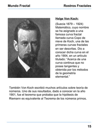 Mundo Fractal Rostros Fractales 15 Helge Von Koch: (Suecia 1879 – 1924) Matemático, cuyo nombre  se ha asignado a una famosa curva fractal llamada curva Copo de nieve de Koch, una de las primeras curvas fractales en ser descritas.   Dio a conocer dicha curva en el año 1904, en un artículo titulado: “Acerca de una curva continua que no posee tangentes y obtenida por los métodos de la geometría elemental.” También  Von Koch escribió muchos artículos sobre teoría de números. Uno de sus resultados, dado a conocer en la año 1901, fue el teorema que probaba que la hipótesis de Riemann es equivalente al Teorema de los números primos.   