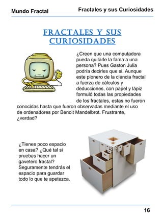 Mundo Fractal Fractales y sus Curiosidades 16 fractales y sus curiosidades ¿Creen que una computadora pueda quitarle la fama a una persona? Pues Gaston Julia podría decirles que si. Aunque este pionero de la ciencia fractal  a fuerza de cálculos y deducciones, con papel y lápiz formuló todas las propiedades de los fractales ,  estas no fueron conocidas hasta que fueron observadas mediante el uso de ordenadores por Benoit Mandelbrot. Frustrante, ¿verdad? ¿Tienes poco espacio en casa? ¿Qué tal si pruebas hacer un gavetero fractal? Seguramente tendrás el espacio para guardar todo lo que te apetezca. 