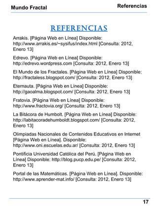 Mundo Fractal Referencias 17 referencias Arrakis. [Página Web en Línea] Disponible: http://www.arrakis.es/~sysifus/index.html  [Consulta: 2012, Enero 13] Edrevo. [Página Web en Línea] Disponible: http://edrevo.wordpress.com  [Consulta: 2012, Enero 13] El Mundo de los Fractales. [Página Web en Línea] Disponible:  http://fractaless.blogspot.com/ [Consulta: 2012, Enero 13] Eternauta. [Página Web en Línea] Disponible:  http://gaoalma.blogspot.com/ [Consulta: 2012, Enero 13] Fratovia. [Página Web en Línea] Disponible: http://www.fractovia.org/  [Consulta: 2012, Enero 13] La Bitácora de Humbolt. [Página Web en Línea] Disponible:  http://labitacoradehumboldt.blogspot.com/ [Consulta: 2012, Enero 13] Olimpiadas Nacionales de Contenidos Educativos en Internet [Página Web en Línea]. Disponible:  http://www.oni.escuelas.edu.ar/ [Consulta: 2012, Enero 13] Pontificia Universidad Católica del Perú. [Página Web en Línea] Disponible:  http://blog.pucp.edu.pe/ [Consulta: 2012, Enero 13] Portal de las Matemáticas. [Página Web en Línea]. Disponible:  http://www.aprender-mat.info/ [Consulta: 2012, Enero 13] 