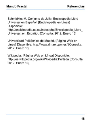 Mundo Fractal Referencias 18 Schmidkte; M. Conjunto de Julia. Enciclopedia Libre Universal en Español. [Enciclopedia en Línea] Disponible: http://enciclopedia.us.es/index.php/Enciclopedia_Libre_Universal_en_Español. [Consulta: 2012, Enero 13] Universidad Politécnica de Madrid. [Página Web en Línea] Disponible:  http://www.dmae.upm.es/ [Consulta: 2012, Enero 13] Wikipedia. [Página Web en Línea] Disponible:  http://es.wikipedia.org/wiki/Wikipedia:Portada [Consulta: 2012, Enero 13] 