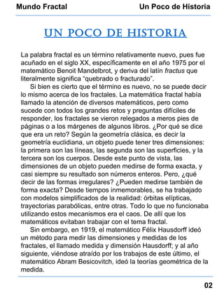 Mundo Fractal Un Poco de Historia Un poco de historia La palabra fractal es un término relativamente nuevo, pues fue acuñado en el siglo XX, específicamente en el año 1975 por el matemático Benoit Mandelbrot, y deriva del latín  fractus  que literalmente significa “quebrado o fracturado”. Si bien es cierto que el término es nuevo, no se puede decir lo mismo acerca de los fractales. La matemática fractal había llamado la atención de diversos matemáticos, pero como sucede con todos los grandes retos y preguntas difíciles de responder, los fractales se vieron relegados a meros pies de páginas o a los márgenes de algunos libros. ¿Por qué se dice que era un reto? Según la geometría clásica, es decir la geometría euclidiana, un objeto puede tener tres dimensiones: la primera son las líneas, las segunda son las superficies, y la tercera son los cuerpos. Desde este punto de vista, las dimensiones de un objeto pueden medirse de forma exacta, y casi siempre su resultado son números enteros. Pero, ¿qué decir de las formas irregulares? ¿Pueden medirse también de forma exacta? Desde tiempos inmemorables, se ha trabajado con modelos simplificados de la realidad: órbitas elípticas, trayectorias parabólicas, entre otras. Todo lo que no funcionaba utilizando estos mecanismos era el caos. De allí que los matemáticos evitaban trabajar con el tema fractal. Sin embargo, en 1919, el matemático Félix Hausdorff ideó un método para medir las dimensiones y medidas de los fractales, el llamado medida y dimensión Hausdorff; y al año siguiente, viéndose atraído por los trabajos de este último, el matemático Abram Besicovitch, ideó la teorías geométrica de la medida. 02 