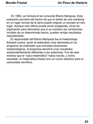 Mundo Fractal Un Poco de Historia 03 En 1963, se formula el tan conocido Efecto Mariposa. Esta expresión proviene del hecho de que el aleteo de una mariposa en un lugar remoto de la tierra puede originar un tornado en otro lugar. Aunque esto último pueda sonar exagerado, sirvió de explicación para demostrar que si se variasen las condiciones iniciales de un determinado hecho, pueden arrojar resultados impredecibles.  El responsable del Efecto Mariposa fue el meteorólogo Edward Lorenz, quien al redondear unos decimales en su programa de ordenador que simulaba situaciones meteorológicas, el programa devolvió unos resultados sorprendentemente diferentes a los anteriores. Fue de esta manera que el “caos matemático” había nacido, y como resultado, la matemática fractal tuvo un nuevo atractivo para la comunidad científica. 