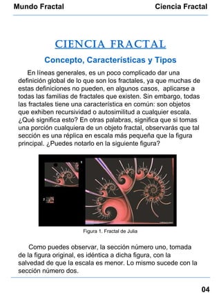 Mundo Fractal Ciencia Fractal 04 Ciencia fractal Concepto, Características y Tipos En líneas generales, es un poco complicado dar una definición global de lo que son los fractales, ya que muchas de estas definiciones no pueden, en algunos casos,  aplicarse a todas las familias de fractales que existen. Sin embargo, todas las fractales tiene una característica en común: son objetos que exhiben recursividad o autosimilitud a cualquier escala. ¿Qué significa esto? En otras palabras, significa que si tomas una porción cualquiera de un objeto fractal, observarás que tal sección es una réplica en escala más pequeña que la figura principal. ¿Puedes notarlo en la siguiente figura? Como puedes observar, la sección número uno, tomada de la figura original, es idéntica a dicha figura, con la salvedad de que la escala es menor. Lo mismo sucede con la sección número dos. Figura 1. Fractal de Julia 