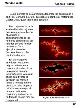 Mundo Fractal Ciencia Fractal 05 Como ejemplo de estos fractales tenemos los construidos a partir del Conjunto de Julia, que debe su nombre al matemático Gastón Julia, quien ideó dicho conjunto. Los conjuntos de Julia son familias de  conjuntos fractales que se obtienen al estudiar el comportamiento de los números complejos al ser iterados por una función holomorfa. Como ejemplos de estas fractales, tenemos las siguientes figuras. En las imágenes anteriores, los puntos negros pertenecen al conjunto y los de color no. Los colores dan una indicación de la velocidad con la que diverge la sucesión (su módulo tiende a infinito): en rojo oscuro, al cabo de pocos cálculos se sabe que el punto no está en el conjunto; y en blanco, se ha tardado mucho más en comprobarlo.   Figura 2. Fractales de Julia 