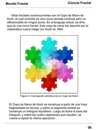 Mundo Fractal Ciencia Fractal 06 Otras fractales autorecurrentes son el Copo de Nieve de Koch, el cual consiste en una curva cerrada continua pero no diferenciable en ningún punto. En el lenguaje actual, se diría que es una curva fractal. Este copo de nieve fue descrito por el matemático sueco Halge von Kock en 1904. Figura 3. Concepción artística de un Copo de Koch El Copo de Nieve de Koch se construye a partir de una línea fragmentada en tercios, y sobre el segmente central se construye un triángulo equilátero. Luego se borra la base del triángulo, y sobre los cuatro segmentos que resulten, se vuelve a repetir la misma operación. 
