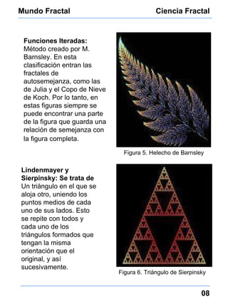 Mundo Fractal Ciencia Fractal 08 Funciones Iteradas:  Método creado por M. Barnsley. En esta clasificación entran las fractales de autosemejanza, como las de Julia y el Copo de Nieve de Koch. Por lo tanto,  en estas figuras siempre se puede encontrar una parte de la figura que guarda una relación de semejanza con la figura completa.   Figura 5. Helecho de Barnsley Figura 6. Triángulo de Sierpinsky Lindenmayer y Sierpinsky: Se trata de  Un triángulo en el que se aloja otro, uniendo los puntos medios de cada uno de sus lados. Esto se repite con todos y cada uno de los  triángulos formados que tengan la misma orientación que el original, y así sucesivamente. 