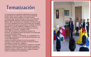 Referente Conceptual Tematización 
FOTOGRAFIA 
AMPLIADA AL 
RECUADRO ROJO 
La convivencia es un elemento fundamental en el proceso 
de aprendizaje. En primer lugar, porque supone hablar del 
entorno social, cultural y afectivo en el que vivimos y 
en segundo lugar, porque aprender a convivir es fundamental 
para el desarrollo individual y social de cada persona. (Laia 
Mestres, 2007). Aprender es por naturaleza un fenómeno social; 
en el cual la adquisición del nuevo conocimiento es el resultado 
de la interacción de gente que participa en un diálogo. En efecto, 
aprender es un proceso dialéctico y dialógico en el que un 
individuo contrasta su punto de vista personal con el de otro 
hasta llegar a un acuerdo. (Vygotsky, 1979) 
La ley 1620 de marzo de 2013 pretende contribuir a la 
formación de ciudadanos activos que aporten a la construcción 
de una sociedad democrática, 
participativa, pluralista e intercultural, en concordancia con 
el mandato constitucional y la Ley General de Educación -Ley 
115 de 1994-mediante la 
creación del sistema nacional de convivencia escolar y 
formación para los derechos humanos, la educación para la 
sexualidad y la prevención y mitigación 
de la violencia escolar, que promueva y fortalezca la formación 
ciudadana y el ejercicio de los derechos humanos, sexuales y 
reproductivos de los estudiantes, de los niveles educativos de 
preescolar, básica y media y prevenga y mitigue la violencia 
escolar y el embarazo en la adolescencia. 
 