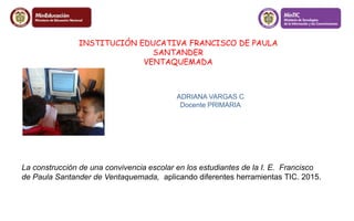 INSTITUCIÓN EDUCATIVA FRANCISCO DE PAULA 
SANTANDER 
VENTAQUEMADA 
ADRIANA VARGAS C 
Docente PRIMARIA 
La construcción de una convivencia escolar en los estudiantes de la I. E. Francisco 
de Paula Santander de Ventaquemada, aplicando diferentes herramientas TIC. 2015. 
 