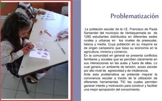 Problematización 
La población escolar de la I.E. Francisco de Paula 
Santander del municipio de Ventaquemada es de 
1280 estudiantes distribuidos en diferentes sedes 
rurales y urbanas en los niveles de preescolar, 
básica y media. Cuya población en su mayoría es 
de origen campesino que basa su economía en la 
agricultura, minería y comercio. 
En la comunidad en general se presenta conflictos 
familiares y sociales que se perciben claramente en 
sus interacciones en las aulas y fuera de ellas. Lo 
cual genera un ambiente de tensión, acoso escolar 
por alto nivel de agresividad y de intolerancia. 
Ante esta problemática se pretende mejorar la 
convivencia escolar a través de la utilización de 
diferentes herramientas TIC las cuales permiten 
generar interés y motivación para construir y facilitar 
una mejor apropiación del conocimiento. 
FOTOGRAFIA 
AMPLIADA AL 
RECUADRO ROJO 
 
