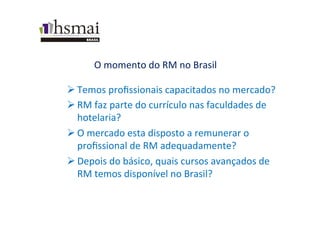 O	
  momento	
  do	
  RM	
  no	
  Brasil	
  
Ø Temos	
  proﬁssionais	
  capacitados	
  no	
  mercado?	
  
Ø RM	
  faz	
  parte	
  do	
  currículo	
  nas	
  faculdades	
  de	
  
hotelaria?	
  
Ø O	
  mercado	
  esta	
  disposto	
  a	
  remunerar	
  o	
  
proﬁssional	
  de	
  RM	
  adequadamente?	
  
Ø Depois	
  do	
  básico,	
  quais	
  cursos	
  avançados	
  de	
  
RM	
  temos	
  disponível	
  no	
  Brasil?	
  
 