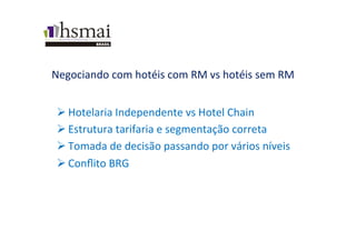 Negociando	
  com	
  hotéis	
  com	
  RM	
  vs	
  hotéis	
  sem	
  RM	
  
Ø Hotelaria	
  Independente	
  vs	
  Hotel	
  Chain	
  
Ø Estrutura	
  tarifaria	
  e	
  segmentação	
  correta	
  
Ø Tomada	
  de	
  decisão	
  passando	
  por	
  vários	
  níveis	
  
Ø Conﬂito	
  BRG	
  
 