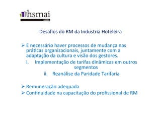 Desaﬁos	
  do	
  RM	
  da	
  Industria	
  Hoteleira	
  
Ø E	
  necessário	
  haver	
  processos	
  de	
  mudança	
  nas	
  
práWcas	
  organizacionais,	
  juntamente	
  com	
  a	
  
adaptação	
  da	
  cultura	
  e	
  visão	
  dos	
  gestores.	
  
i.  Implementação	
  de	
  tarifas	
  dinâmicas	
  em	
  outros	
  
segmentos	
  
ii.  Reanálise	
  da	
  Paridade	
  Tarifaria	
  
	
  
Ø Remuneração	
  adequada	
  
Ø ConWnuidade	
  na	
  capacitação	
  do	
  proﬁssional	
  de	
  RM	
  
 