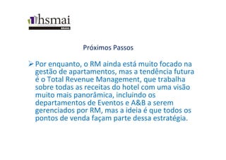 Próximos	
  Passos	
  
Ø Por	
  enquanto,	
  o	
  RM	
  ainda	
  está	
  muito	
  focado	
  na	
  
gestão	
  de	
  apartamentos,	
  mas	
  a	
  tendência	
  futura	
  
é	
  o	
  Total	
  Revenue	
  Management,	
  que	
  trabalha	
  
sobre	
  todas	
  as	
  receitas	
  do	
  hotel	
  com	
  uma	
  visão	
  
muito	
  mais	
  panorâmica,	
  incluindo	
  os	
  
departamentos	
  de	
  Eventos	
  e	
  A&B	
  a	
  serem	
  
gerenciados	
  por	
  RM,	
  mas	
  a	
  ideia	
  é	
  que	
  todos	
  os	
  
pontos	
  de	
  venda	
  façam	
  parte	
  dessa	
  estratégia.	
  	
  
	
  
 