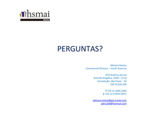 PERGUNTAS?	
  
Adriana	
  Ramos	
  
Commercial	
  Director	
  –	
  South	
  America	
  	
  	
  
	
  	
  
GTA	
  América	
  do	
  Sul	
  
Avenida	
  Angélica,	
  2530	
  –	
  Cj	
  52	
  
Consolação,	
  São	
  Paulo	
  –	
  SP	
  
CEP	
  01228-­‐200	
  
	
  	
  
T	
  +55	
  11	
  2389	
  2482	
  
C	
  +55	
  11	
  9	
  9914-­‐0971	
  	
  
	
  	
  
adriana.ramos@gta-­‐travel.com	
  
adri1109@hotmail.com	
  
	
  
 