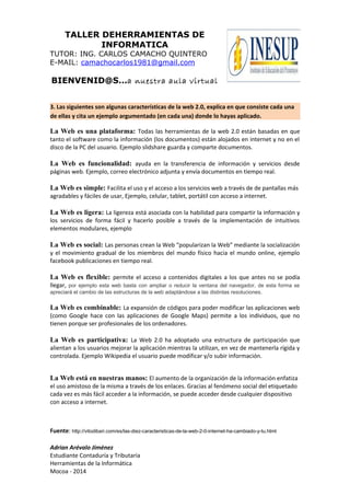 TALLER DEHERRAMIENTAS DE
INFORMATICA
TUTOR: ING. CARLOS CAMACHO QUINTERO
E-MAIL: camachocarlos1981@gmail.com
BIENVENID@S…a nuestra aula virtual
3. Las siguientes son algunas características de la web 2.0, explica en que consiste cada una
de ellas y cita un ejemplo argumentado (en cada una) donde lo hayas aplicado.
La Web es una plataforma: Todas las herramientas de la web 2.0 están basadas en que
tanto el software como la información (los documentos) están alojados en internet y no en el
disco de la PC del usuario. Ejemplo slidshare guarda y comparte documentos.
La Web es funcionalidad: ayuda en la transferencia de información y servicios desde
páginas web. Ejemplo, correo electrónico adjunta y envía documentos en tiempo real.
La Web es simple: Facilita el uso y el acceso a los servicios web a través de de pantallas más
agradables y fáciles de usar, Ejemplo, celular, tablet, portátil con acceso a internet.
La Web es ligera: La ligereza está asociada con la habilidad para compartir la información y
los servicios de forma fácil y hacerlo posible a través de la implementación de intuitivos
elementos modulares, ejemplo
La Web es social: Las personas crean la Web “popularizan la Web” mediante la socialización
y el movimiento gradual de los miembros del mundo físico hacia el mundo online, ejemplo
facebook publicaciones en tiempo real.
La Web es flexible: permite el acceso a contenidos digitales a los que antes no se podía
llegar, por ejemplo esta web basta con ampliar o reducir la ventana del navegador, de esta forma se
apreciará el cambio de las estructuras de la web adaptándose a las distintas resoluciones.
La Web es combinable: La expansión de códigos para poder modificar las aplicaciones web
(como Google hace con las aplicaciones de Google Maps) permite a los individuos, que no
tienen porque ser profesionales de los ordenadores.
La Web es participativa: La Web 2.0 ha adoptado una estructura de participación que
alientan a los usuarios mejorar la aplicación mientras la utilizan, en vez de mantenerla rígida y
controlada. Ejemplo Wikipedia el usuario puede modificar y/o subir información.
La Web está en nuestras manos: El aumento de la organización de la información enfatiza
el uso amistoso de la misma a través de los enlaces. Gracias al fenómeno social del etiquetado
cada vez es más fácil acceder a la información, se puede acceder desde cualquier dispositivo
con acceso a internet.
Fuente: http://vitodibari.com/es/las-diez-caracteristicas-de-la-web-2-0-internet-ha-cambiado-y-tu.html
Adrian Arévalo Jiménez
Estudiante Contaduría y Tributaria
Herramientas de la Informática
Mocoa - 2014
 