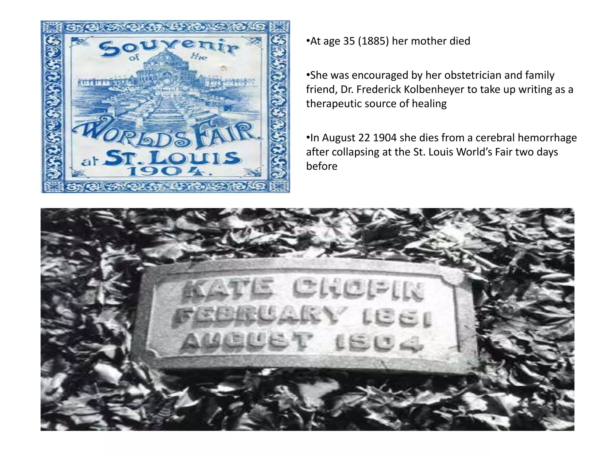 •At age 35 (1885) her mother died
•She was encouraged by her obstetrician and family
friend, Dr. Frederick Kolbenheyer to take up writing as a
therapeutic source of healing
•In August 22 1904 she dies from a cerebral hemorrhage
after collapsing at the St. Louis World’s Fair two days
before
 
