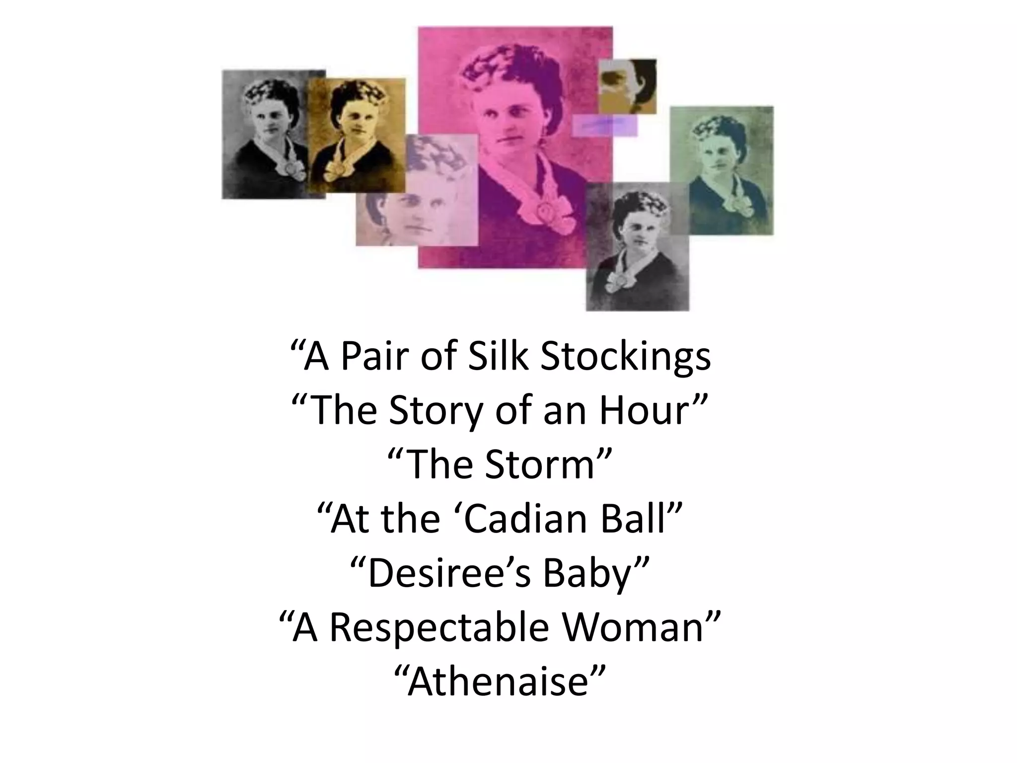 “A Pair of Silk Stockings
“The Story of an Hour”
“The Storm”
“At the ‘Cadian Ball”
“Desiree’s Baby”
“A Respectable Woman”
“Athenaise”
 