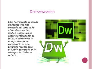 DREAMWEABER
Es la herramienta de diseño
de páginas web más
avanzada, tal como se ha
afirmado en muchos
medios. Aunque sea un
experto programador de
HTML el usuario que lo
maneje, siempre se
encontrarán en este
programa razones para
utilizarlo, sobretodo en lo
que a productividad se
refiere.
 