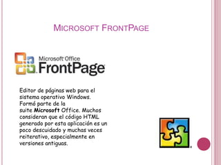 MICROSOFT FRONTPAGE
Editor de páginas web para el
sistema operativo Windows.
Formó parte de la
suite Microsoft Office. Muchos
consideran que el código HTML
generado por esta aplicación es un
poco descuidado y muchas veces
reiterativo, especialmente en
versiones antiguas.
 