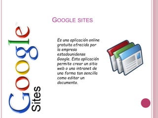 GOOGLE SITES
Es una aplicación online
gratuita ofrecida por
la empresa
estadounidense
Google. Esta aplicación
permite crear un sitio
web o una intranet de
una forma tan sencilla
como editar un
documento.
 