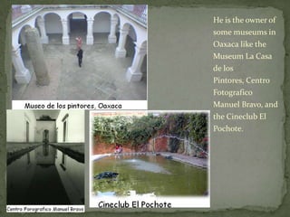 He is the owner of some museums in Oaxaca like the Museum La Casa de los Pintores, Centro Fotografico Manuel Bravo, and the Cineclub El Pochote.
