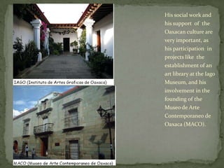 His social work and his support  of  the Oaxacan culture are very important, as his participation  in projects like  the establishment of an art library at the Iago Museum, and his involvement in the founding of the Museo de Arte Contemporaneo de Oaxaca (MACO).