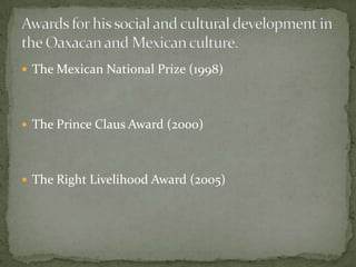 The Mexican National Prize (1998)The Prince Claus Award (2000)The Right Livelihood Award (2005)Awards for his social and cultural development in the Oaxacan and Mexican culture. 