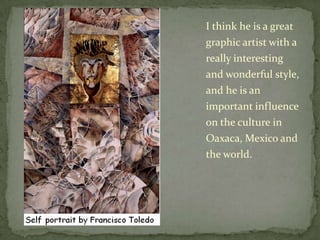 I think he is a great graphic artist with a really interesting and wonderful style, and he is an important influence on the culture in Oaxaca, Mexico and the world.