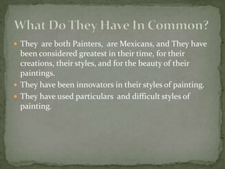 They  are both Painters,  are Mexicans, and They have been considered greatest in their time, for their creations, their styles, and for the beauty of their  paintings.They have been innovators in their styles of painting.They have used particulars  and difficult styles of painting. What Do They Have In Common?